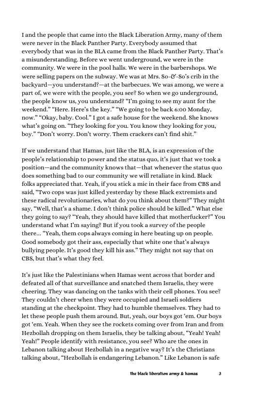 Tand the people that came into the Black Liberation Army, many of them wwere never in the Black Panther Party. Everybody assumed that everybody that was in the BLA came from the Black Panther Party. That’s amisunderstanding. Before we went underground, we were in the community. We were in the pool halls. e were in the barbershops. We were selling papers on the subway. We was at Mrs. So-&-So’s crib in the backyard—you understand?—at the barbecues. We was among, we were a part of, we were with the people, you see? So when we go underground, the people know us, you understand? “I’m going to see my aunt for the weekend." “Here. Here’s the key.” “We going (o be back 6:00 Monday, now.” “Okay, baby. Cool.” I got a safe house for the weekend. She knows what’s going on. “They looking for you. You know they looking for you, boy.” “Don’t worry. Don’t worry. Them crackers can’t find shit.”  If we understand that Hamas, just like the BLA, is an expression of the people’s relationship to power and the status quo, it’s just that we took a position—and the community knows that—that whenever the status quo does something bad to our community we will retaliate in kind. Black folks appreciated that. Yeah, if you stick a mic in their face from C1 said, “Two cops was just killed yesterday by these Black extremists and these radical revolutionaries, what do you think about them?” They might “Well,that’s a shame. I don’t think police should be killed.” What else they going to say? “Yeah, they should have killed that motherfucker?” You understand what I’m saying? But if you took a survey of the people  there... “Yeah, them cops always coming in here beating up on people. Good somebody got their ass, especially that white one that’s always bullying people. 1’s good they kill his ass.” They might not say that on CBS, but that’s what they feel  Sand  10 just like the Palestinians when Hamas went across that border and defeated all of that surveillance and snatched them Israclis, they were cheering. They was dancing on the tanks with their cell phones. You see? ‘They couldn’t cheer when they were oceupied and Isracli soldiers. standing at the checkpoint. They had to humble themselves. They had to let these people push them around. But, yeah, our boys got ‘em. Our boys. got ‘em. Yeah. When they see the rockets coming over from Iran and from Hezbollah dropping on them Israclis, they be talking about, “Yeah! Yeah! Yeah!” People identify with resistance, you see? Who are the ones in Lebanon talking about Hezbollah in a negative way? It’s the Christians talking about, “Hezbollah is endangering Lebanon.” Like Lebanon is safe  e lack bertion sy & hamae f 
